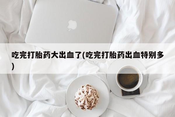 售米非司酮片 包邮吃完打胎药大出血了(吃完打胎药出血特别多)