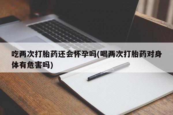 售米非司酮片 包邮吃两次打胎药还会怀孕吗(喝两次打胎药对身体有危害吗)