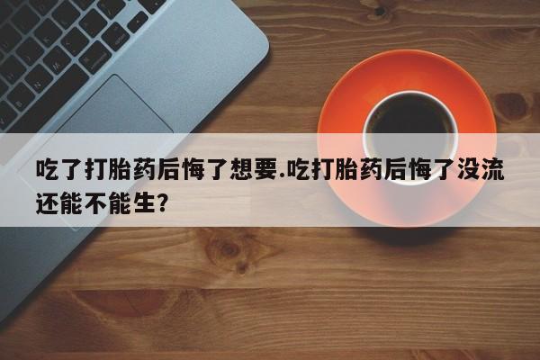 售米非司酮片 包邮吃了打胎药后悔了想要.吃打胎药后悔了没流还能不能生？