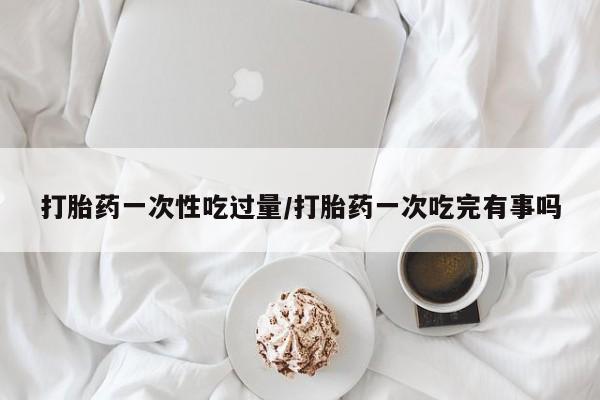 售米非司酮片 包邮打胎药一次性吃过量/打胎药一次吃完有事吗