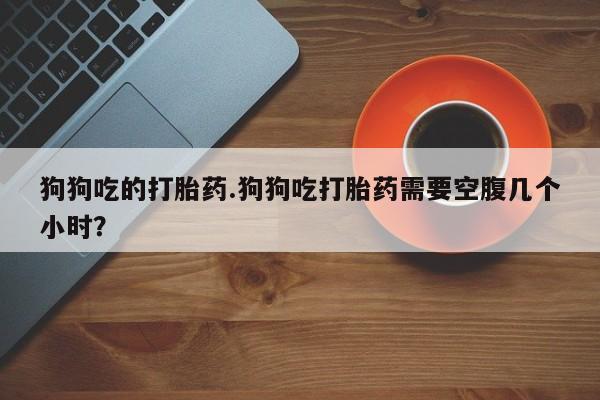 售米非司酮片 包邮狗狗吃的打胎药.狗狗吃打胎药需要空腹几个小时？
