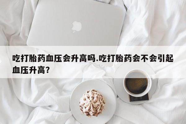 售米非司酮片 包邮吃打胎药血压会升高吗.吃打胎药会不会引起血压升高？
