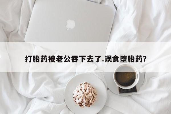 售米非司酮片 包邮打胎药被老公吞下去了.误食堕胎药？