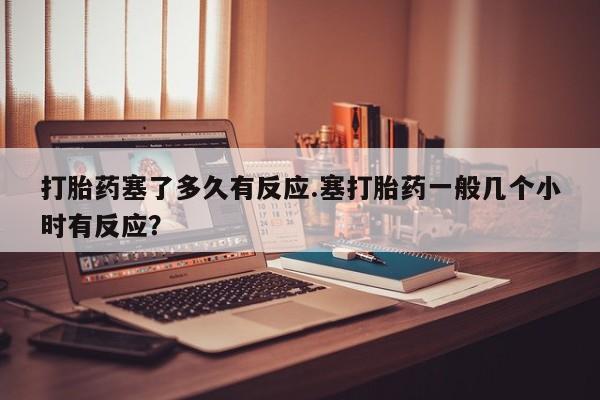 售米非司酮片 包邮打胎药塞了多久有反应.塞打胎药一般几个小时有反应？