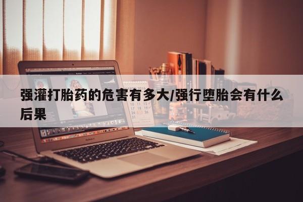 售米非司酮片 包邮强灌打胎药的危害有多大/强行堕胎会有什么后果