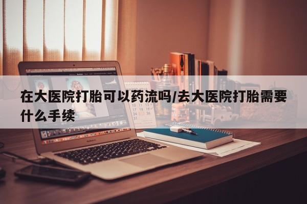 售米非司酮片 包邮在大医院打胎可以药流吗/去大医院打胎需要什么手续