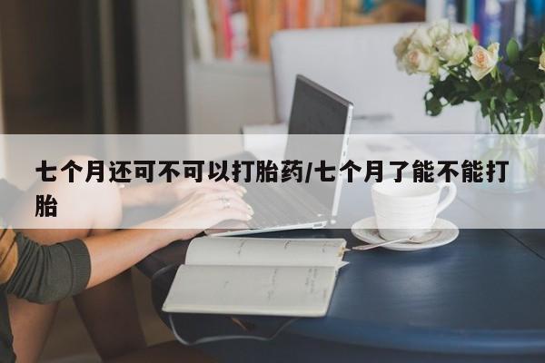 售米非司酮片 包邮七个月还可不可以打胎药/七个月了能不能打胎