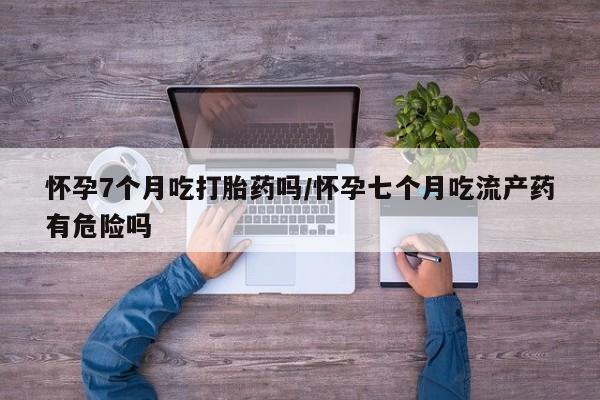 售米非司酮片 包邮怀孕7个月吃打胎药吗/怀孕七个月吃流产药有危险吗