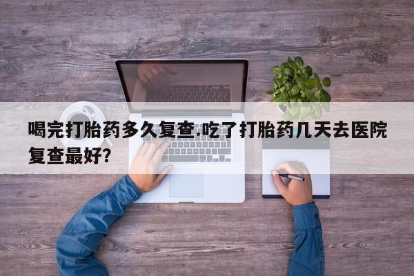 售米非司酮片 包邮喝完打胎药多久复查.吃了打胎药几天去医院复查最好？