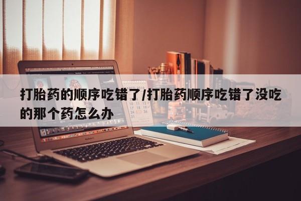 售米非司酮片 包邮打胎药的顺序吃错了/打胎药顺序吃错了没吃的那个药怎么办