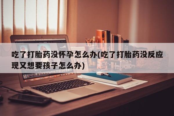 售米非司酮片 包邮吃了打胎药没怀孕怎么办(吃了打胎药没反应现又想要孩子怎么办)