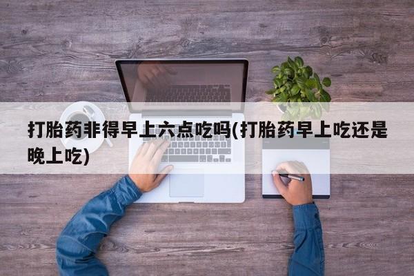 售米非司酮片 包邮打胎药非得早上六点吃吗(打胎药早上吃还是晚上吃)
