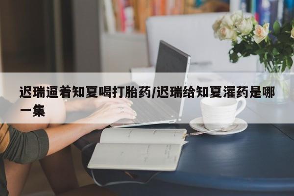 售米非司酮片 包邮迟瑞逼着知夏喝打胎药/迟瑞给知夏灌药是哪一集