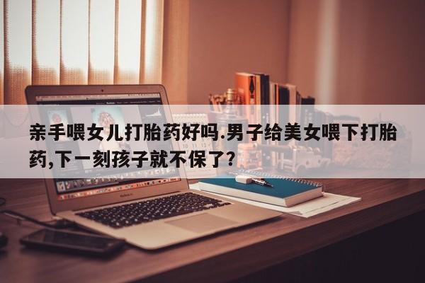 售米非司酮片 包邮亲手喂女儿打胎药好吗.男子给美女喂下打胎药,下一刻孩子就不保了？