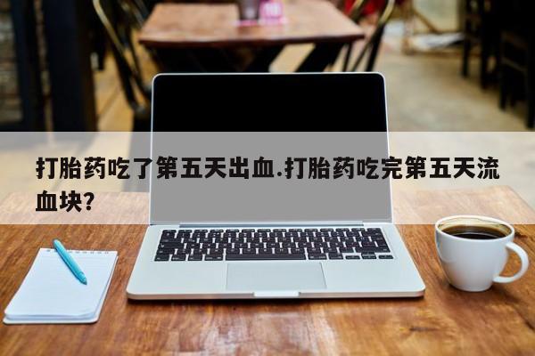 售米非司酮片 包邮打胎药吃了第五天出血.打胎药吃完第五天流血块？