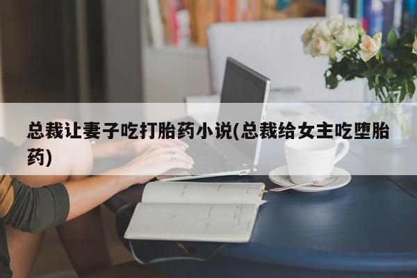 售米非司酮片 包邮总裁让妻子吃打胎药小说(总裁给女主吃堕胎药)
