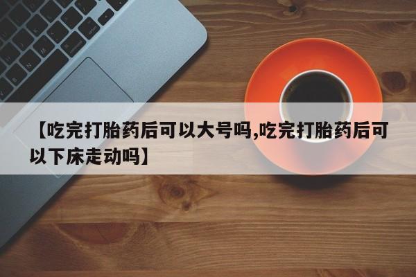 售米非司酮片 包邮【吃完打胎药后可以大号吗,吃完打胎药后可以下床走动吗】
