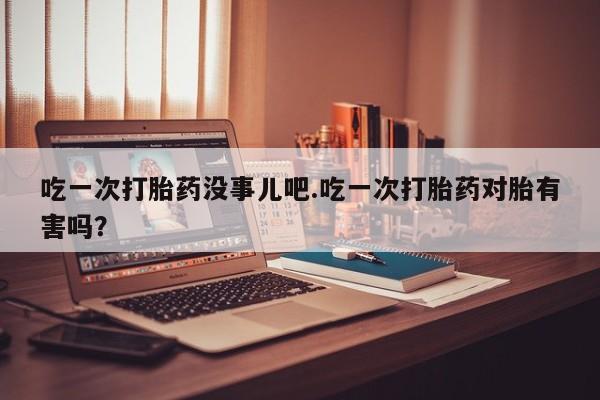 售米非司酮片 包邮吃一次打胎药没事儿吧.吃一次打胎药对胎有害吗？